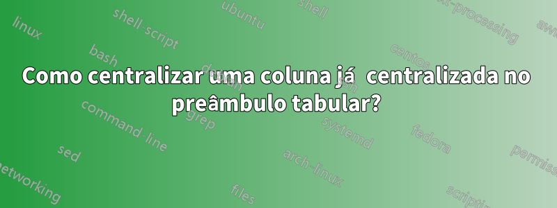 Como centralizar uma coluna já centralizada no preâmbulo tabular?