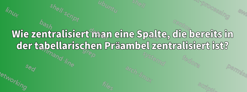 Wie zentralisiert man eine Spalte, die bereits in der tabellarischen Präambel zentralisiert ist?