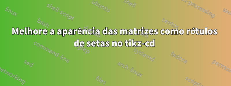 Melhore a aparência das matrizes como rótulos de setas no tikz-cd