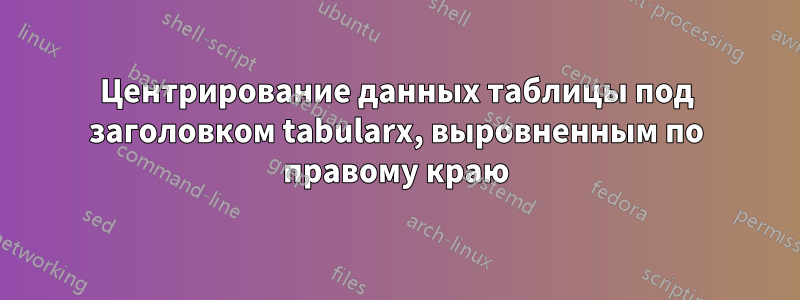 Центрирование данных таблицы под заголовком tabularx, выровненным по правому краю