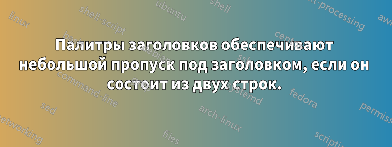 Палитры заголовков обеспечивают небольшой пропуск под заголовком, если он состоит из двух строк.