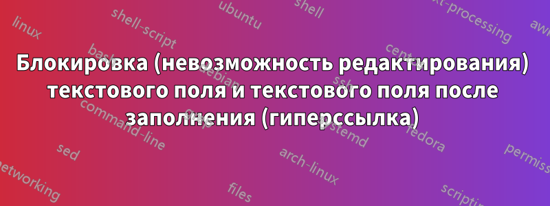 Блокировка (невозможность редактирования) текстового поля и текстового поля после заполнения (гиперссылка)