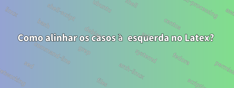 Como alinhar os casos à esquerda no Latex?