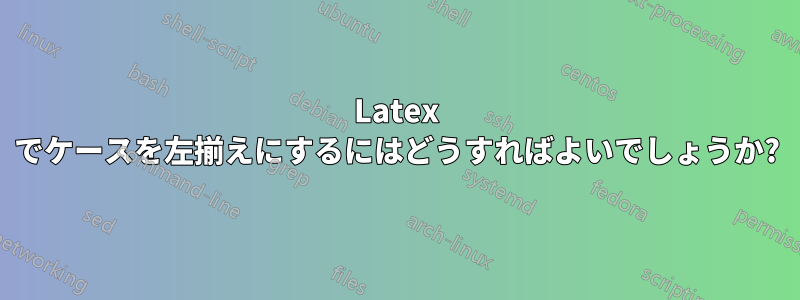 Latex でケースを左揃えにするにはどうすればよいでしょうか?