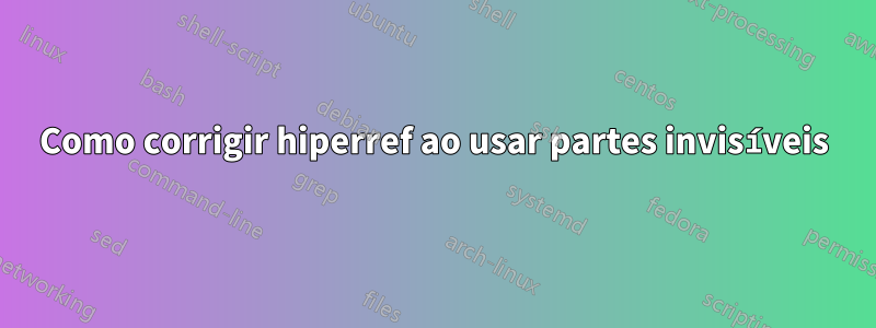 Como corrigir hiperref ao usar partes invisíveis