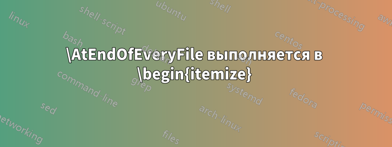 \AtEndOfEveryFile выполняется в \begin{itemize}