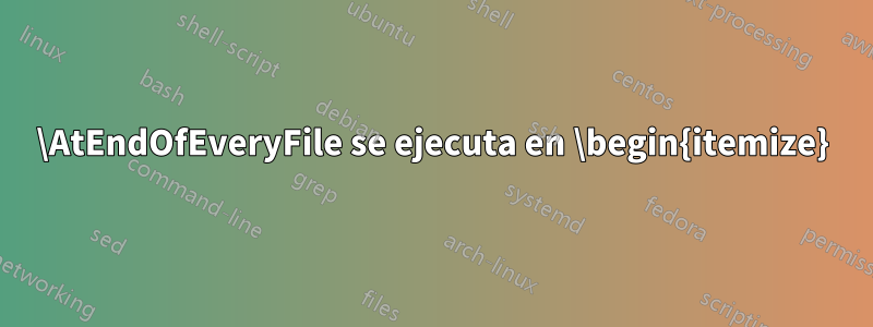 \AtEndOfEveryFile se ejecuta en \begin{itemize}