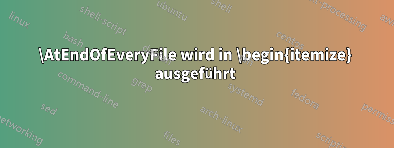 \AtEndOfEveryFile wird in \begin{itemize} ausgeführt