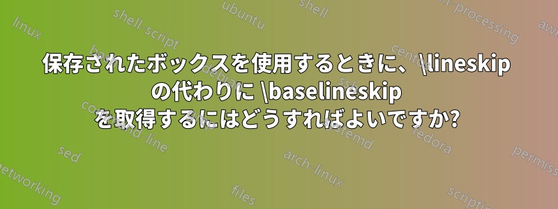 保存されたボックスを使用するときに、\lineskip の代わりに \baselineskip を取得するにはどうすればよいですか?
