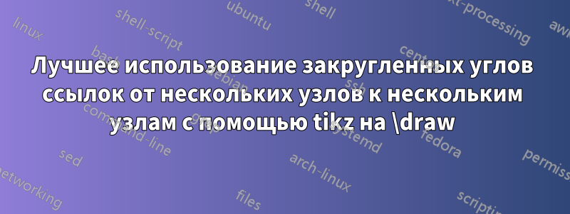 Лучшее использование закругленных углов ссылок от нескольких узлов к нескольким узлам с помощью tikz на \draw