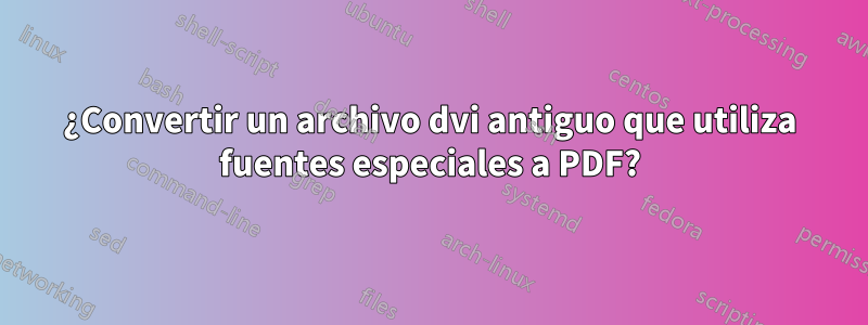¿Convertir un archivo dvi antiguo que utiliza fuentes especiales a PDF?