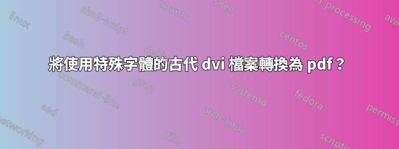 將使用特殊字體的古代 dvi 檔案轉換為 pdf？