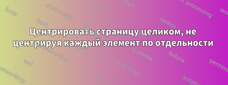Центрировать страницу целиком, не центрируя каждый элемент по отдельности