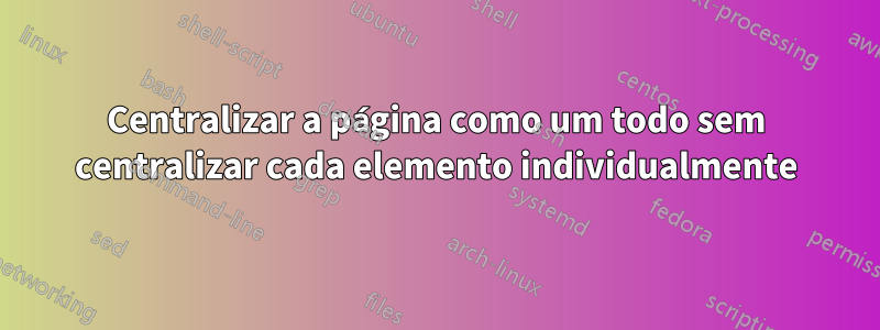 Centralizar a página como um todo sem centralizar cada elemento individualmente