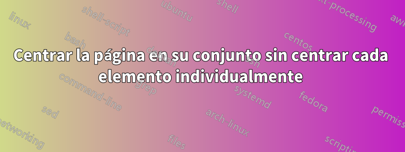 Centrar la página en su conjunto sin centrar cada elemento individualmente