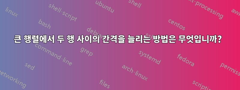 큰 행렬에서 두 행 사이의 간격을 늘리는 방법은 무엇입니까? 