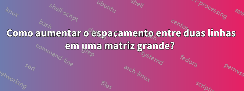 Como aumentar o espaçamento entre duas linhas em uma matriz grande? 