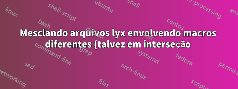 Mesclando arquivos lyx envolvendo macros diferentes (talvez em interseção)
