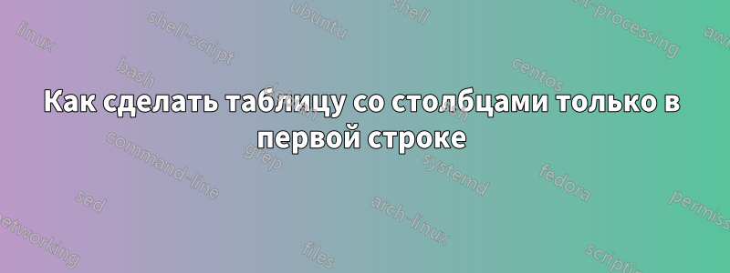 Как сделать таблицу со столбцами только в первой строке