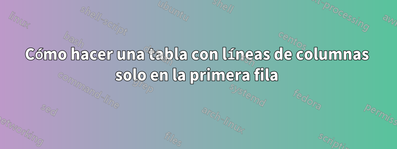 Cómo hacer una tabla con líneas de columnas solo en la primera fila