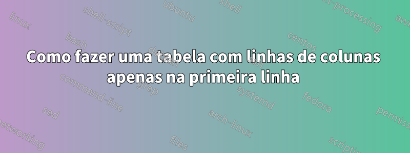 Como fazer uma tabela com linhas de colunas apenas na primeira linha