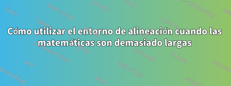 Cómo utilizar el entorno de alineación cuando las matemáticas son demasiado largas
