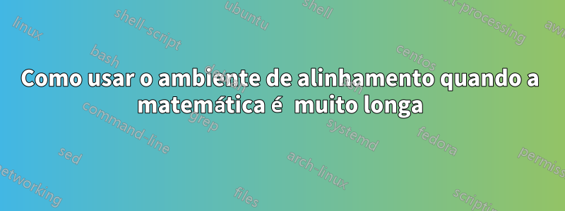 Como usar o ambiente de alinhamento quando a matemática é muito longa