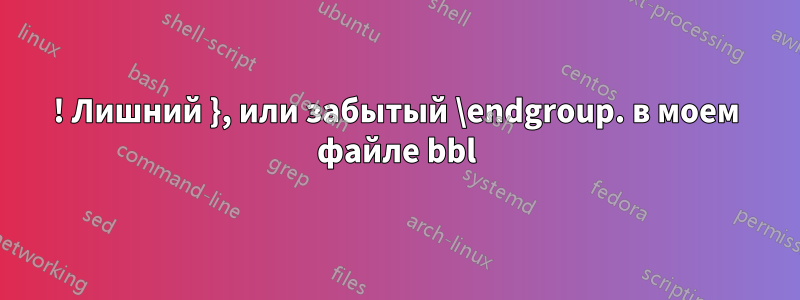 ! Лишний }, или забытый \endgroup. в моем файле bbl