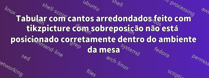 Tabular com cantos arredondados feito com tikzpicture com sobreposição não está posicionado corretamente dentro do ambiente da mesa