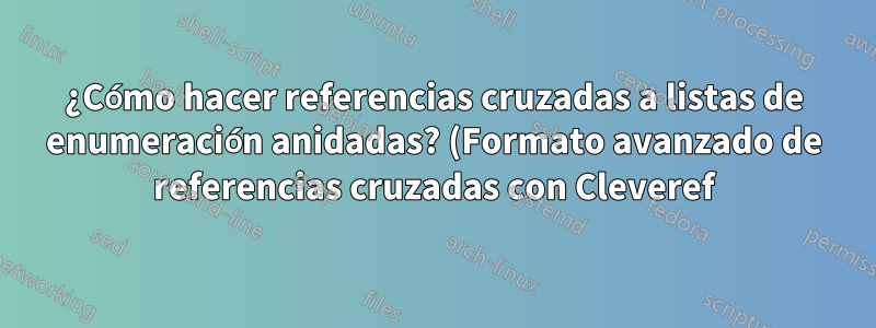 ¿Cómo hacer referencias cruzadas a listas de enumeración anidadas? (Formato avanzado de referencias cruzadas con Cleveref)