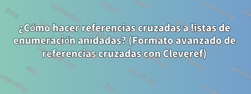 ¿Cómo hacer referencias cruzadas a listas de enumeración anidadas? (Formato avanzado de referencias cruzadas con Cleveref)