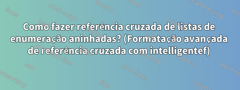 Como fazer referência cruzada de listas de enumeração aninhadas? (Formatação avançada de referência cruzada com intelligentef)