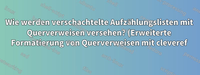 Wie werden verschachtelte Aufzählungslisten mit Querverweisen versehen? (Erweiterte Formatierung von Querverweisen mit cleveref)