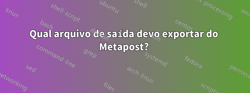 Qual arquivo de saída devo exportar do Metapost?