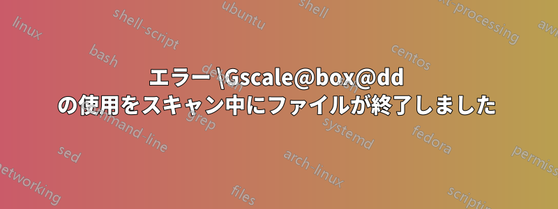 エラー \Gscale@box@dd の使用をスキャン中にファイルが終了しました
