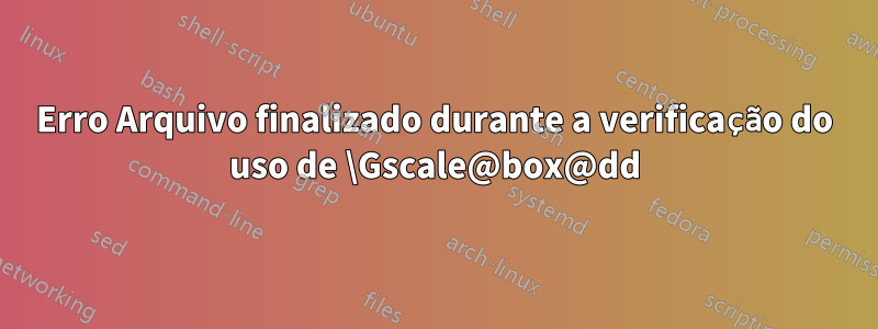 Erro Arquivo finalizado durante a verificação do uso de \Gscale@box@dd