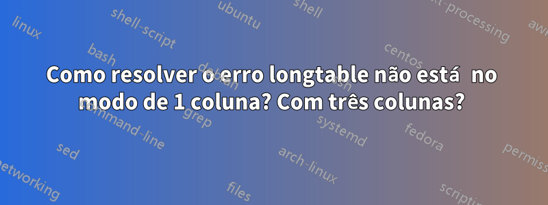 Como resolver o erro longtable não está no modo de 1 coluna? Com três colunas?