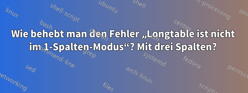 Wie behebt man den Fehler „Longtable ist nicht im 1-Spalten-Modus“? Mit drei Spalten?