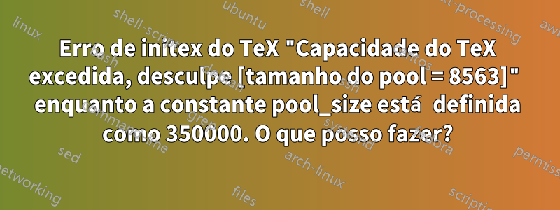 Erro de initex do TeX "Capacidade do TeX excedida, desculpe [tamanho do pool = 8563]" enquanto a constante pool_size está definida como 350000. O que posso fazer?