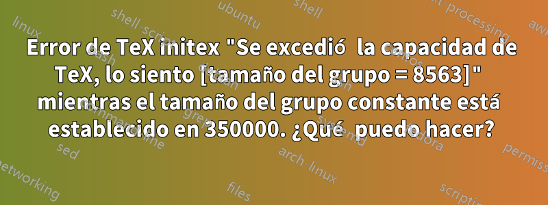 Error de TeX initex "Se excedió la capacidad de TeX, lo siento [tamaño del grupo = 8563]" mientras el tamaño del grupo constante está establecido en 350000. ¿Qué puedo hacer?