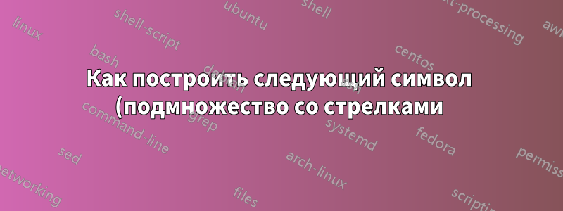 Как построить следующий символ (подмножество со стрелками)?