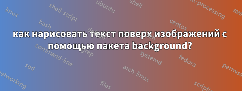 как нарисовать текст поверх изображений с помощью пакета background?