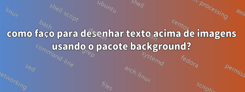 como faço para desenhar texto acima de imagens usando o pacote background?