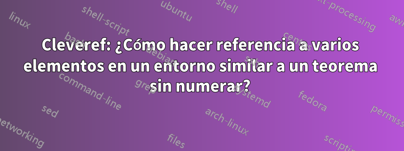 Cleveref: ¿Cómo hacer referencia a varios elementos en un entorno similar a un teorema sin numerar?