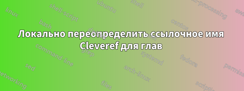 Локально переопределить ссылочное имя Cleveref для глав