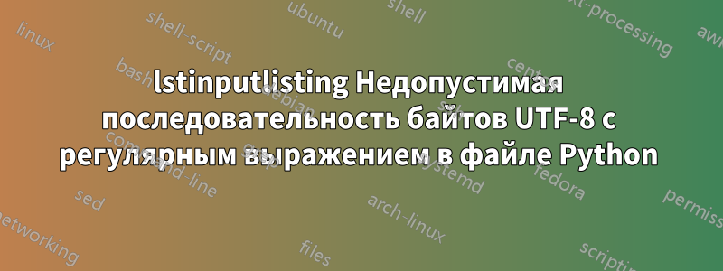 lstinputlisting Недопустимая последовательность байтов UTF-8 с регулярным выражением в файле Python