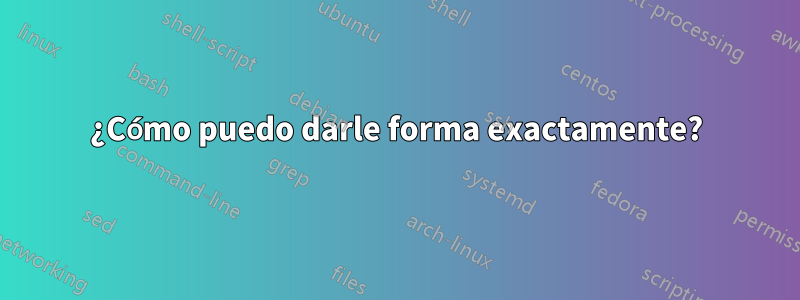 ¿Cómo puedo darle forma exactamente?