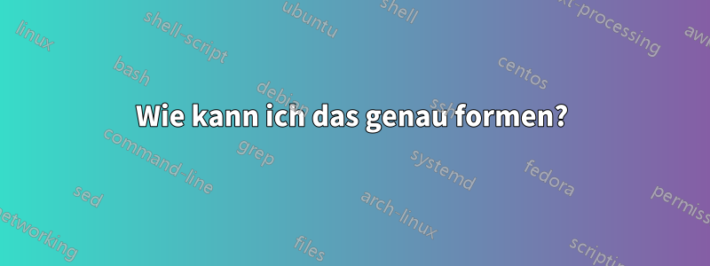 Wie kann ich das genau formen?