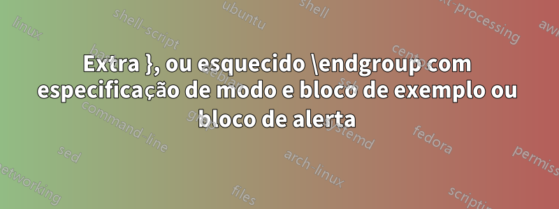 Extra }, ou esquecido \endgroup com especificação de modo e bloco de exemplo ou bloco de alerta