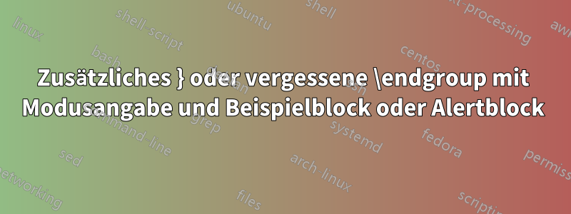 Zusätzliches } oder vergessene \endgroup mit Modusangabe und Beispielblock oder Alertblock